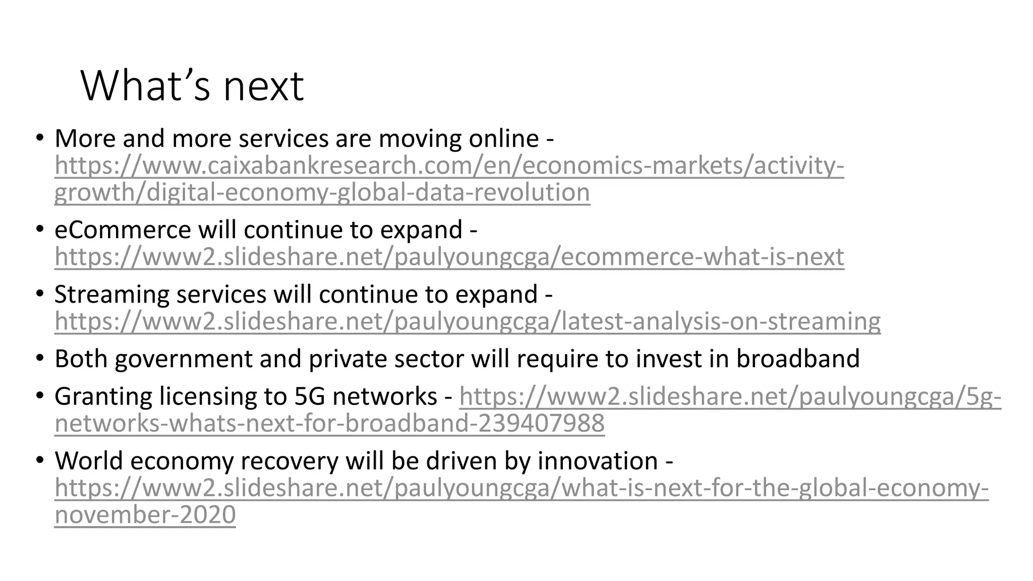What’s next
• More and more services are moving online -
https://www.caixabankresearch.com/en/economics-markets/activity-
growth/digital-economy-global-data-revolution
• eCommerce will continue to expand -
https://www2.slideshare.net/paulyoungcga/ecommerce-what-is-next
• Streaming services will continue to expand -
https://www2.slideshare.net/paulyoungcga/latest-analysis-on-streaming
• Both government and private sector will require to invest in broadband
• Granting licensing to 5G networks - https://www2.slideshare.net/paulyoungcga/5g-
networks-whats-next-for-broadband-239407988
• World economy recovery will be driven by innovation -
https://www2.slideshare.net/paulyoungcga/what-is-next-for-the-global-economy-
november-2020
 