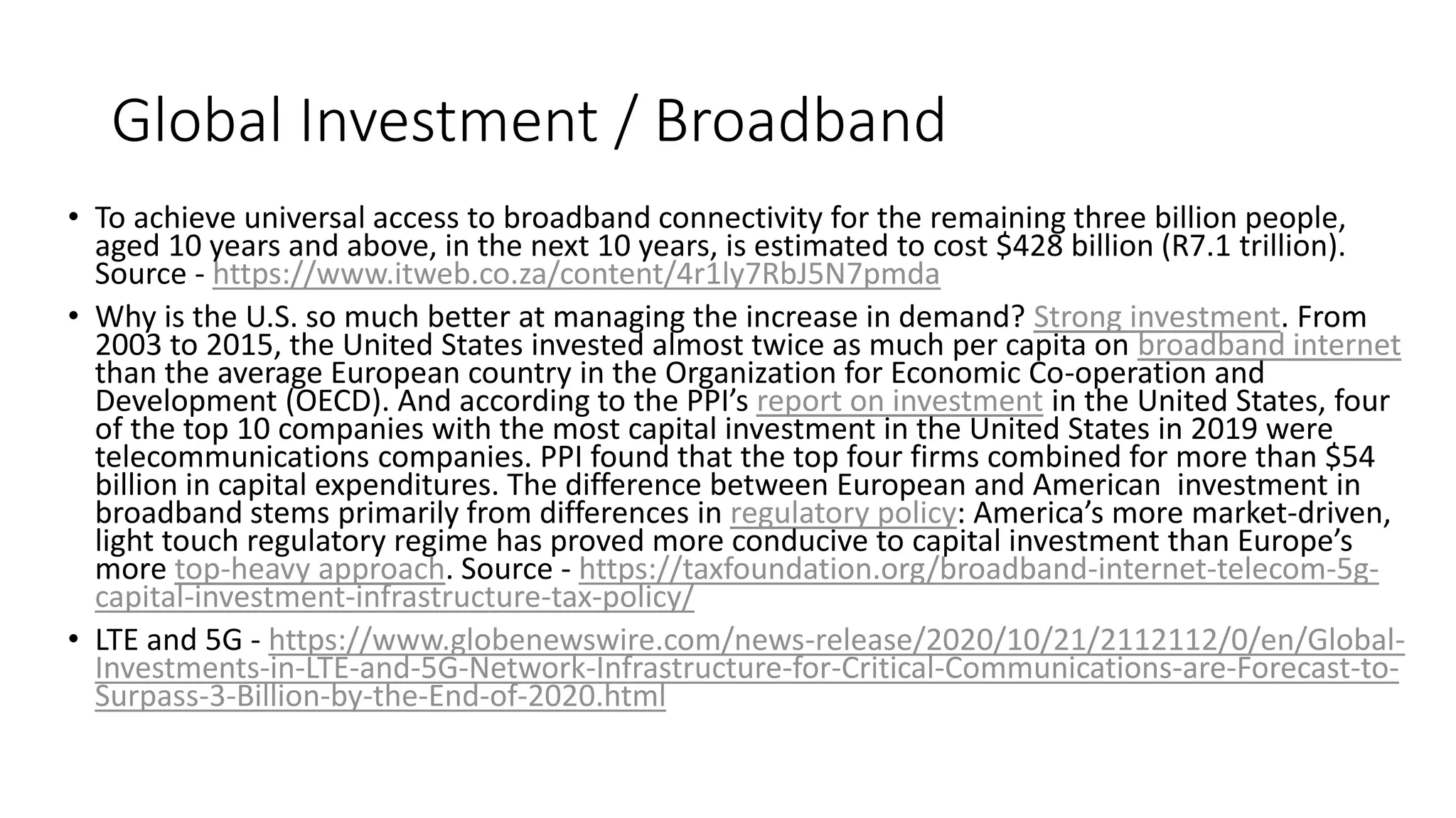 Global Investment / Broadband
• To achieve universal access to broadband connectivity for the remaining three billion people,
aged 10 years and above, in the next 10 years, is estimated to cost $428 billion (R7.1 trillion).
Source - https://www.itweb.co.za/content/4r1ly7RbJ5N7pmda
• Why is the U.S. so much better at managing the increase in demand? Strong investment. From
2003 to 2015, the United States invested almost twice as much per capita on broadband internet
than the average European country in the Organization for Economic Co-operation and
Development (OECD). And according to the PPI’s report on investment in the United States, four
of the top 10 companies with the most capital investment in the United States in 2019 were
telecommunications companies. PPI found that the top four firms combined for more than $54
billion in capital expenditures. The difference between European and American investment in
broadband stems primarily from differences in regulatory policy: America’s more market-driven,
light touch regulatory regime has proved more conducive to capital investment than Europe’s
more top-heavy approach. Source - https://taxfoundation.org/broadband-internet-telecom-5g-
capital-investment-infrastructure-tax-policy/
• LTE and 5G - https://www.globenewswire.com/news-release/2020/10/21/2112112/0/en/Global-
Investments-in-LTE-and-5G-Network-Infrastructure-for-Critical-Communications-are-Forecast-to-
Surpass-3-Billion-by-the-End-of-2020.html
 