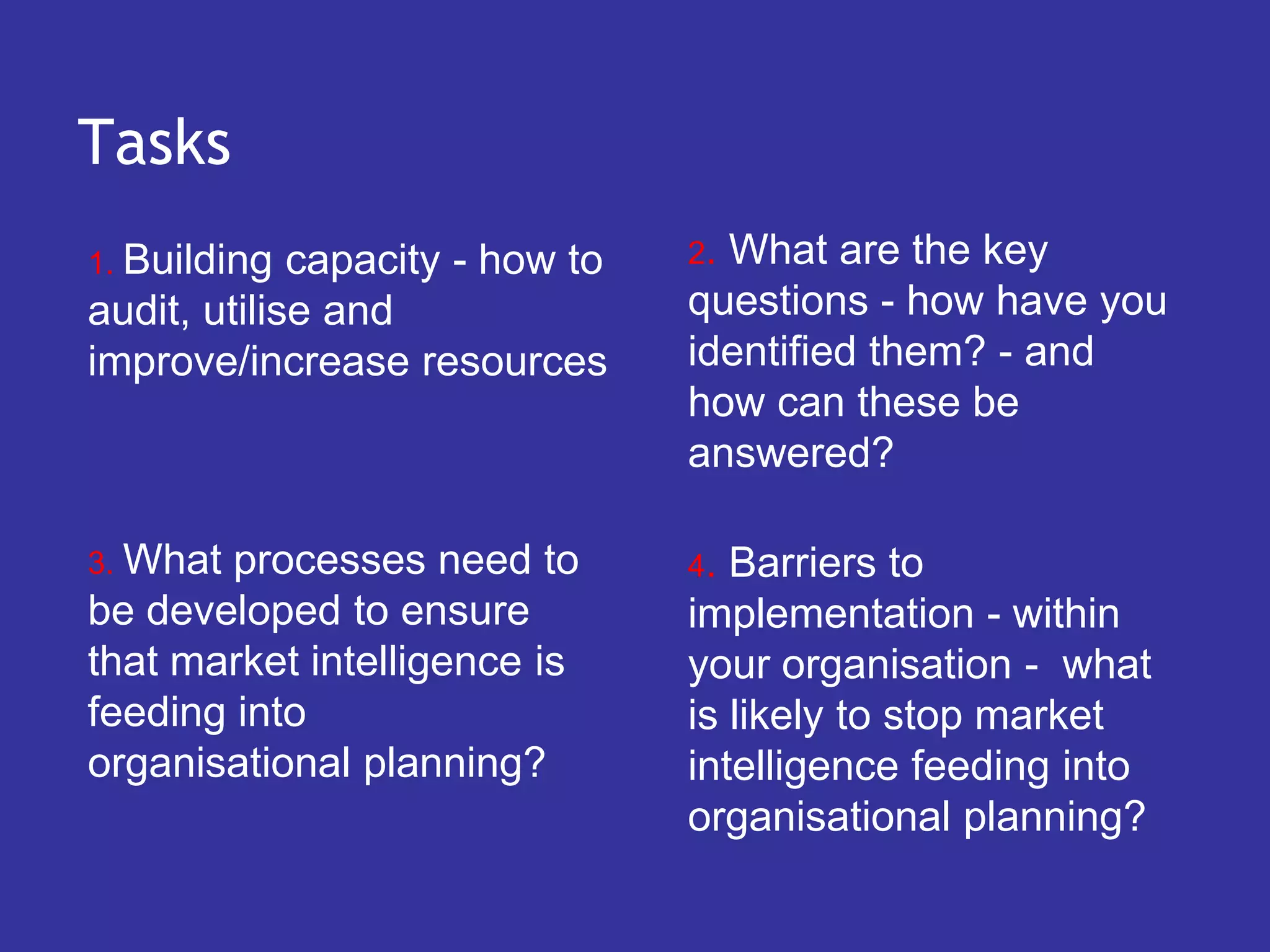 Tasks
1. Building  capacity - how to   2.What are the key
audit, utilise and               questions - how have you
improve/increase resources       identified them? - and
                                 how can these be
                                 answered?

3. What processes need to        4. Barriers to
be developed to ensure           implementation - within
that market intelligence is      your organisation - what
feeding into                     is likely to stop market
organisational planning?         intelligence feeding into
                                 organisational planning?
 