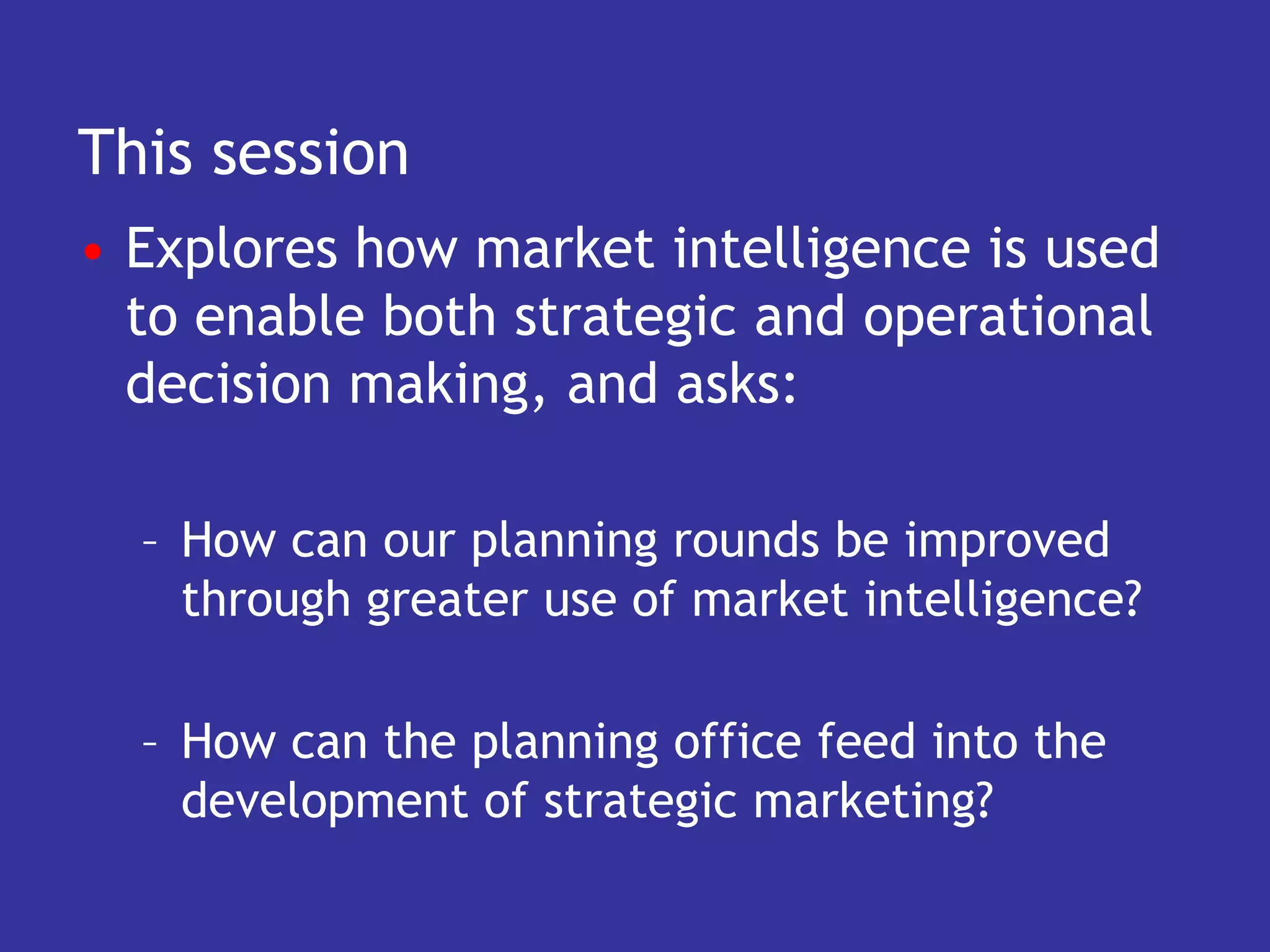 This session
• Explores how market intelligence is used
  to enable both strategic and operational
  decision making, and asks:

  – How can our planning rounds be improved
    through greater use of market intelligence?

  – How can the planning office feed into the
    development of strategic marketing?
 