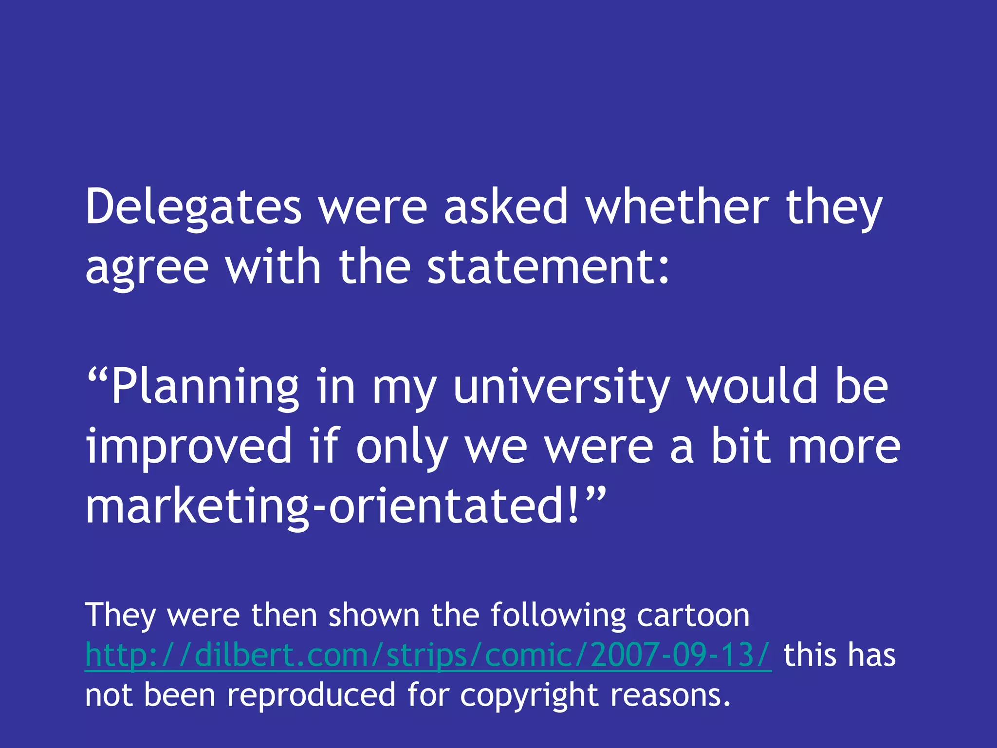 Delegates were asked whether they
agree with the statement:

“Planning in my university would be
improved if only we were a bit more
marketing-orientated!”

They were then shown the following cartoon
http://dilbert.com/strips/comic/2007-09-13/ this has
not been reproduced for copyright reasons.
 