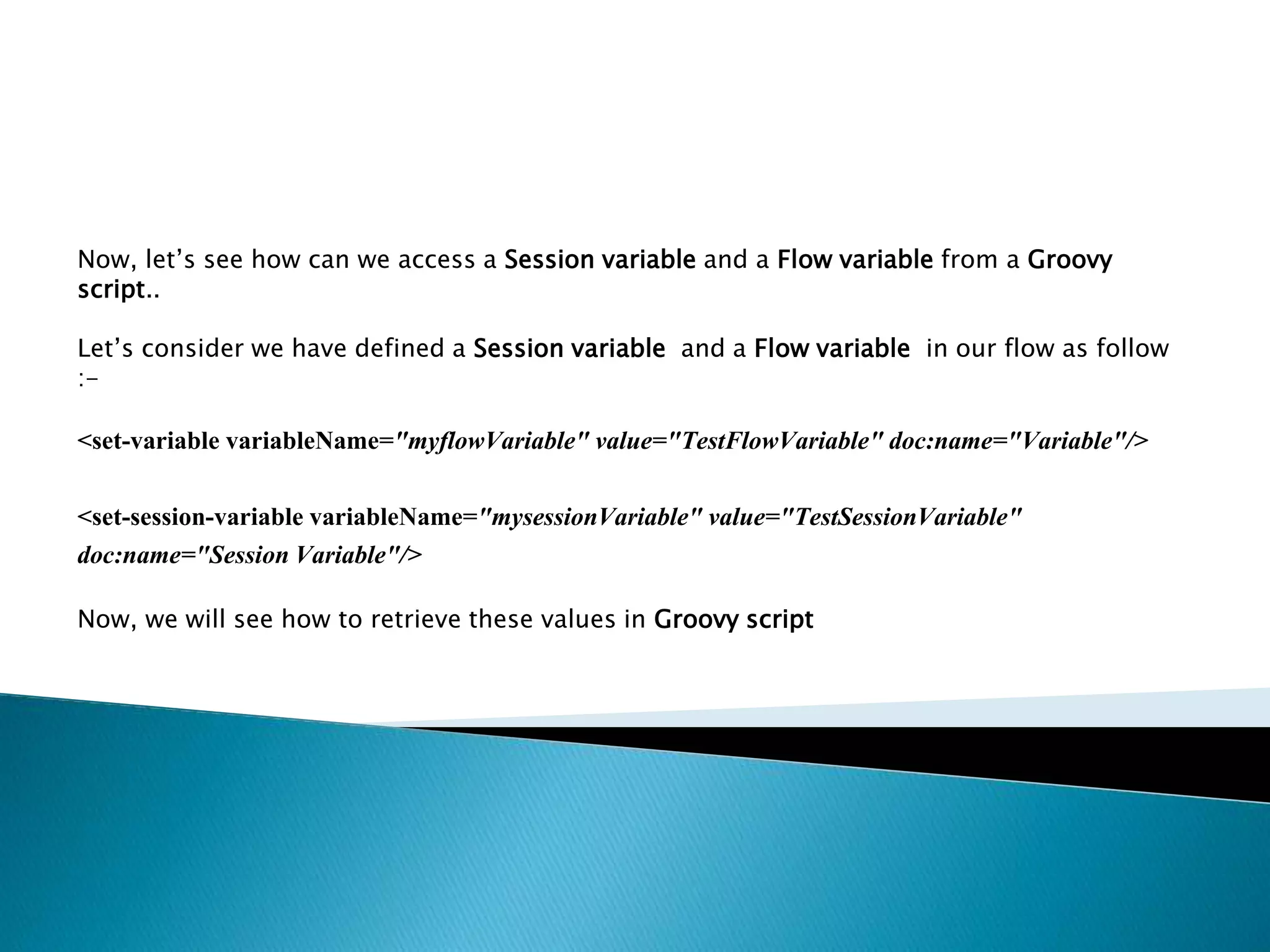 Now, let’s see how can we access a Session variable and a Flow variable from a Groovy
script..
Let’s consider we have defined a Session variable and a Flow variable in our flow as follow
:-
<set-variable variableName="myflowVariable" value="TestFlowVariable" doc:name="Variable"/>
<set-session-variable variableName="mysessionVariable" value="TestSessionVariable"
doc:name="Session Variable"/>
Now, we will see how to retrieve these values in Groovy script
 