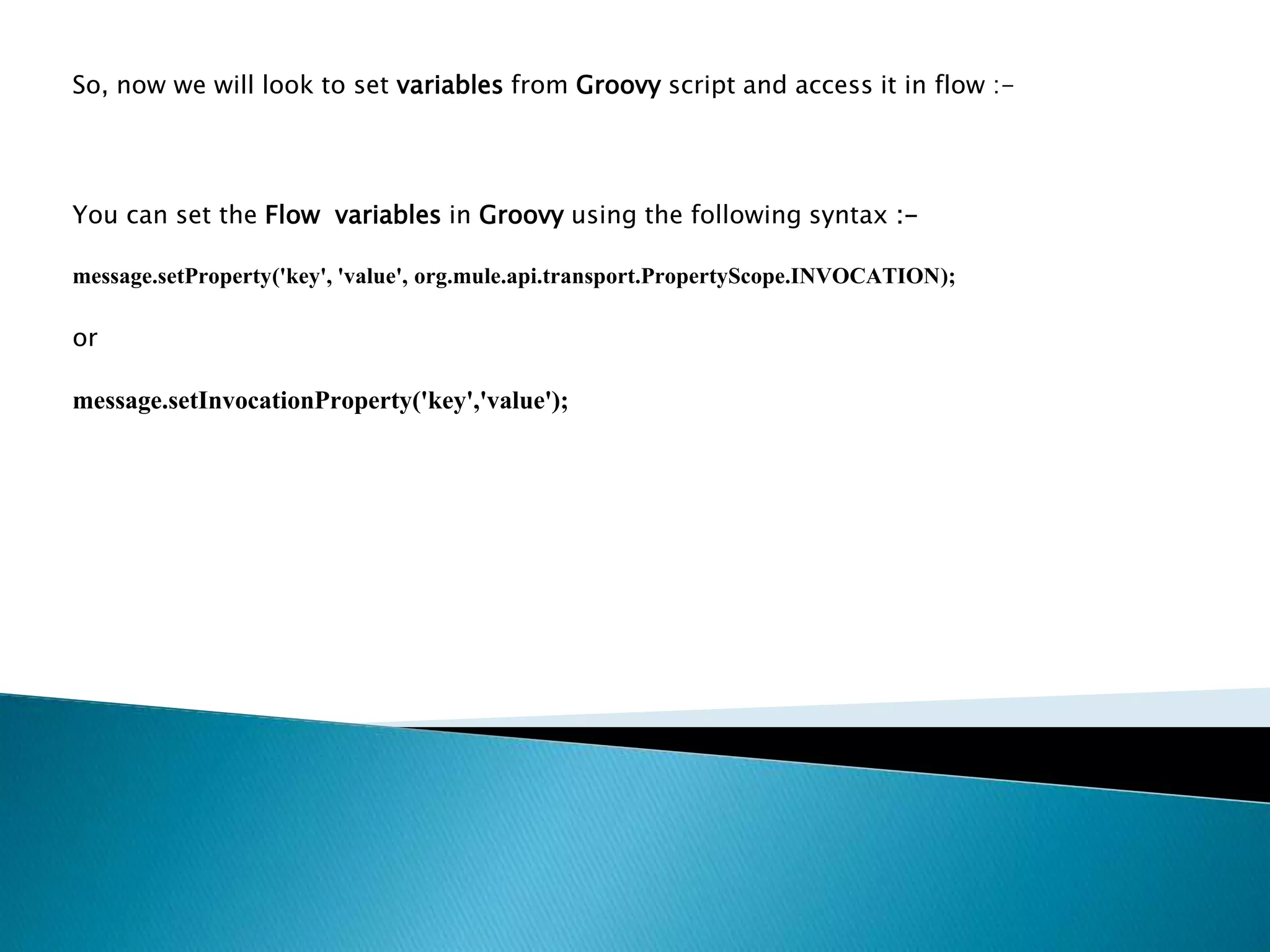 So, now we will look to set variables from Groovy script and access it in flow :-
You can set the Flow variables in Groovy using the following syntax :-
message.setProperty('key', 'value', org.mule.api.transport.PropertyScope.INVOCATION);
or
message.setInvocationProperty('key','value');
 