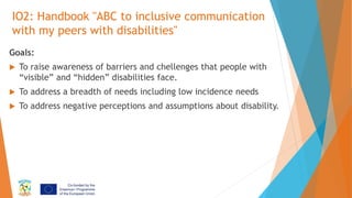 IO2: Handbook "ABC to inclusive communication
with my peers with disabilities"
Goals:
 To raise awareness of barriers and...