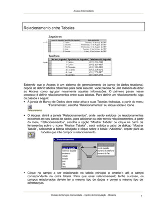 Access Intermediário
Divisão de Serviços Comunidade – Centro de Computação - Unicamp
7
Sabendo que o Access é um sistema de gerenciamento de banco de dados relacional,
depois de definir tabelas diferentes para cada assunto, você precisa de uma maneira de dizer
ao Access como agrupar novamente aquelas informações. O primeiro passo nesse
processo é definir relacionamentos entre suas tabelas. Para definir um relacionamento, siga
os passos a seguir:
• A janela de Banco de Dados deve estar ativa e suas Tabelas fechadas, a partir do menu
“Ferramentas”, escolha “Relacionamentos” ou clique sobre o ícone .
• O Access abrirá a janela “Relacionamentos”, onde serão exibidos os relacionamentos
existentes no seu banco de dados, para adicionar ou criar novos relacionamentos, a partir
do menu “Relacionamentos”, escolha a opção “Mostrar Tabela” ou clique na barra de
ferramentas sobre o ícone “Mostrar Tabela” , será exibida a caixa de diálogo “Mostrar
Tabela”, selecionar a tabela desejada e clique sobre o botão “Adicionar”, repetir para as
tabelas que irão compor o relacionamento.
• Clique no campo a ser relacionado na tabela principal e arraste-o até o campo
correspondente na outra tabela. Para que esse relacionamento tenha sucesso, os
campos relacionados devem ter o mesmo tipo de dados e conter o mesmo tipo de
informações.
Relacionamento entre Tabelas
Jogadores
Telefone
 