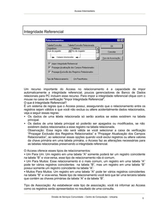 Access Intermediário
Divisão de Serviços Comunidade – Centro de Computação - Unicamp
8
Um recurso importante do Access no relacionamento é a capacidade de impor
automaticamente a integridade referencial, poucos gerenciadores de Banco de Dados
relacionais para PC incluem esse recurso. Para impor a integridade referencial clique com o
mouse na caixa de verificação "Impor Integridade Referencial".
O que é Integridade Referencial?
É um sistema de regras que o Access possui, assegurando que o relacionamento entre os
registros sejam válidos e que você não exclua ou altere acidentalmente dados relacionados,
veja a seguir essas regras:
• Os dados de uma tabela relacionada só serão aceitos se estes existirem na tabela
principal.
• Os dados de uma tabela principal só poderão ser apagados ou modificados, se não
existirem dados relacionados a esse registro na tabela relacionada.
Observação: Essa regra não será válida se você selecionar a caixa de verificação
“Propagar Exclusão dos Registros Relacionados” e “Propagar Atualização dos Campos
Relacionados”, ao selecionar essas opções quando você exclui registros ou altera valores
da chave primária em uma tabela primária, o Access faz as alterações necessárias para
as tabelas relacionadas preservando a integridade referencial.
O Access oferece esses tipos de relacionamentos:
• Um Para Um: Um registro em uma tabela “A” somente poderá ter um registro coincidente
na tabela “B” e vice-versa, esse tipo de relacionamento não é comum.
• Um Para Muitos: Esse relacionamento é o mais comum, um registro em uma tabela “A”
pode ter vários registros coincidentes na tabela “B”, mas um registro em uma tabela “B”
possui somente um registro coincidente na tabela “A”.
• Muitos Para Muitos: Um registro em uma tabela “A” pode ter vários registros coincidentes
na tabela “B” e vice-versa. Neste tipo de relacionamento você terá que ter uma terceira tabela
que contém as chaves primárias da tabela “A” e da tabela “B”.
Tipo de Associação: Ao estabelecer este tipo de associação, você irá informar ao Access
como os registros serão apresentados no resultado de uma consulta.
Integridade Referencial
 