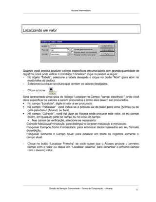 Access Intermediário
Divisão de Serviços Comunidade – Centro de Computação - Unicamp
9
Quando você precisa localizar valores específicos em uma tabela com grande quantidade de
registros, você pode utilizar o comando “Localizar”. Siga os passos a seguir:
- No objeto “Tabela”, selecione a tabela desejada e clique no botão “Abrir” (para abrir no
modo folha de dados).
- Selecione ou clique na coluna que contém os valores desejados.
- Clique o ícone
Será apresentada uma caixa de diálogo “Localizar no Campo: 'campo escolhido' ” onde você
deve especificar os valores a serem procurados e como eles devem ser procurados.
• No campo “Localizar”, digite o valor a ser procurado.
• Na campo “Pesquisar” você indica se a procura vai de baixo para cima (Acima) ou de
cima para baixo (Abaixo) ou Tudo.
• No campo “Coincidir”, você vai dizer ao Access onde procurar este valor, se no campo
inteiro, em qualquer parte do campo ou no início do campo.
• Nas caixas de verificação, selecione se necessário:
⇒ Coincidir Maiúscula/minúscula: para distinguir o caracter maiúsculo e minúsculo.
⇒ Pesquisar Campos Como Formatados: para encontrar dados baseados em seu formato
de exibição.
⇒ Pesquisar Somente o Campo Atual: para localizar em todos os registros somente o
campo atual.
- Clique no botão “Localizar Primeira” se você quiser que o Access procure o primeiro
campo com o valor ou clique em “Localizar próxima” para encontrar o próximo campo
com o mesmo valor.
Localizando um valor
 