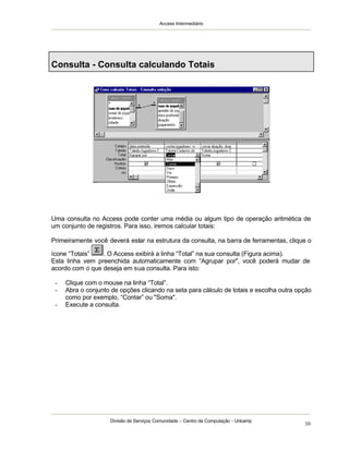 Access Intermediário
Divisão de Serviços Comunidade – Centro de Computação - Unicamp
10
Consulta - Consulta calculando Totais
Uma consulta no Access pode conter uma média ou algum tipo de operação aritmética de
um conjunto de registros. Para isso, iremos calcular totais:
Primeiramente você deverá estar na estrutura da consulta, na barra de ferramentas, clique o
ícone “Totais” . O Access exibirá a linha “Total” na sua consulta (Figura acima).
Esta linha vem preenchida automaticamente com “Agrupar por", você poderá mudar de
acordo com o que deseja em sua consulta. Para isto:
- Clique com o mouse na linha “Total”.
- Abra o conjunto de opções clicando na seta para cálculo de totais e escolha outra opção
como por exemplo, “Contar” ou "Soma".
- Execute a consulta.
 