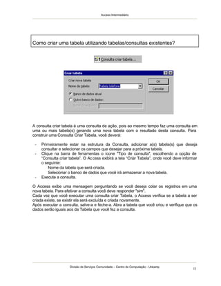 Access Intermediário
Divisão de Serviços Comunidade – Centro de Computação - Unicamp
11
A consulta criar tabela é uma consulta de ação, pois ao mesmo tempo faz uma consulta em
uma ou mais tabela(s) gerando uma nova tabela com o resultado desta consulta. Para
construir uma Consulta Criar Tabela, você deverá:
- Primeiramente estar na estrutura da Consulta, adicionar a(s) tabela(s) que deseja
consultar e selecionar os campos que desejar para a próxima tabela.
- Clique na barra de ferramentas o ícone "Tipo de consulta", escolhendo a opção de
“Consulta criar tabela”. O Access exibirá a tela “Criar Tabela”, onde você deve informar
o seguinte:
⇒ Nome da tabela que será criada.
⇒ Selecionar o banco de dados que você irá armazenar a nova tabela.
- Execute a consulta.
O Access exibe uma mensagem perguntando se você deseja colar os registros em uma
nova tabela. Para efetivar a consulta você deve responder "sim".
Cada vez que você executar uma consulta criar Tabela, o Access verifica se a tabela a ser
criada existe, se existir ela será excluída e criada novamente.
Após executar a consulta, salve-a e feche-a. Abra a tabela que você criou e verifique que os
dados serão iguais aos da Tabela que você fez a consulta.
Como criar uma tabela utilizando tabelas/consultas existentes?
 