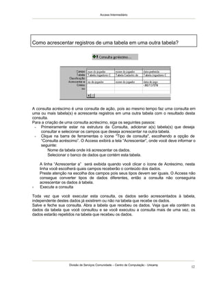 Access Intermediário
Divisão de Serviços Comunidade – Centro de Computação - Unicamp
12
A consulta acréscimo é uma consulta de ação, pois ao mesmo tempo faz uma consulta em
uma ou mais tabela(s) e acrescenta registros em uma outra tabela com o resultado desta
consulta.
Para a criação de uma consulta acréscimo, siga os seguintes passos:
- Primeiramente estar na estrutura da Consulta, adicionar a(s) tabela(s) que deseja
consultar e selecionar os campos que deseja acrescentar na outra tabela.
- Clique na barra de ferramentas o ícone "Tipo de consulta", escolhendo a opção de
“Consulta acréscimo”. O Access exibirá a tela “Acrescentar”, onde você deve informar o
seguinte:
⇒ Nome da tabela onde irá acrescentar os dados.
⇒ Selecionar o banco de dados que contém esta tabela.
A linha “Acrescentar a” será exibida quando você clicar o ícone de Acréscimo, nesta
linha você escolherá quais campos receberão o conteúdo dos dados.
Preste atenção na escolha dos campos pois seus tipos devem ser iguais. O Access não
consegue converter tipos de dados diferentes, então a consulta não conseguiria
acrescentar os dados à tabela.
- Execute a consulta
Toda vez que você executar esta consulta, os dados serão acrescentados à tabela,
independente destes dados já existirem ou não na tabela que recebe os dados.
Salve e feche sua consulta. Abra a tabela que recebeu os dados. Veja que ela contém os
dados da tabela que você consultou e se você executou a consulta mais de uma vez, os
dados estarão repetidos na tabela que recebeu os dados.
Como acrescentar registros de uma tabela em uma outra tabela?
 