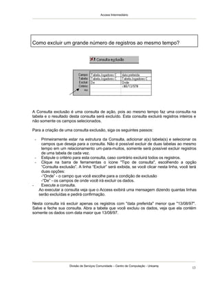 Access Intermediário
Divisão de Serviços Comunidade – Centro de Computação - Unicamp
13
A Consulta exclusão é uma consulta de ação, pois ao mesmo tempo faz uma consulta na
tabela e o resultado desta consulta será excluído. Esta consulta excluirá registros inteiros e
não somente os campos selecionados.
Para a criação de uma consulta exclusão, siga os seguintes passos:
- Primeiramente estar na estrutura da Consulta, adicionar a(s) tabela(s) e selecionar os
campos que deseja para a consulta. Não é possível excluir de duas tabelas ao mesmo
tempo em um relacionamento um-para-muitos, somente será possível excluir registros
de uma tabela de cada vez.
- Estipule o critério para esta consulta, caso contrário excluirá todos os registros.
- Clique na barra de ferramentas o ícone "Tipo de consulta", escolhendo a opção
“Consulta exclusão”. A linha “Excluir” será exibida, se você clicar nesta linha, você terá
duas opções:
-“Onde” - o campo que você escolhe para a condição de exclusão
-“De” - os campos de onde você irá excluir os dados.
- Execute a consulta.
Ao executar a consulta veja que o Access exibirá uma mensagem dizendo quantas linhas
serão excluídas e pedirá confirmação.
Nesta consulta irá excluir apenas os registros com "data preferida" menor que "13/08/97".
Salve e feche sua consulta. Abra a tabela que você excluiu os dados, veja que ela contém
somente os dados com data maior que 13/08/97.
Como excluir um grande número de registros ao mesmo tempo?
 
