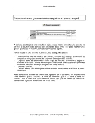 Access Intermediário
Divisão de Serviços Comunidade – Centro de Computação - Unicamp
14
A Consulta atualização é uma consulta de ação, pois ao mesmo tempo faz uma consulta na
tabela e o resultado desta consulta será atualizada, desta forma você pode modificar uma
grande quantidade de registros, sem atualizar registro a registro.
Para a criação de uma consulta atualização, siga os seguintes passos:
- Primeiramente estar na estrutura da Consulta, adicionar a(s) tabela(s) e selecionar os
campos que deseja para a consulta. Estipule o critério para esta consulta.
- Clique na barra de ferramentas o ícone "Tipo de consulta", escolhendo a opção de
“Consulta atualização”. A linha “Atualizar para” será exibida, onde você deverá preencher
nesta linha, na coluna do campo desejado, um conteúdo novo.
- Execute a consulta.
O Access exibirá uma mensagem dizendo quantas linhas serão atualizadas e pedirá
confirmação.
Nesta consulta irá atualizar os salários dos jogadores em10 por cento, nos registros com
"data preferida" igual a "10/07/97" e "nível de habilidade" igual a "2". Salve e feche sua
consulta. Abra a tabela que você alterou os dados, veja que ela contém os salários de
determinados jogadores aumentados em 10 por cento.
Como atualizar um grande número de registros ao mesmo tempo?
 