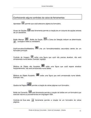 Access Intermediário
Divisão de Serviços Comunidade – Centro de Computação - Unicamp
15
Apontador permite que você selecione objetos do formulário.
Grupo de Opções esta ferramenta permite a criação de um conjunto de opções através
de um assistente.
Botão Alternar , Botão de Opção e Caixa de Seleção indicam se determinada
condição é falsa ou verdadeira.
SubFormulário/SubRelatório cria um formulário/relatório secundário dentro de um
formulário principal.
Controle de Imagem exibe uma figura que você não precisa atualizar, não será
armazenada numa tabela. Exemplo: logotipo.
Moldura de Objeto não Acoplado exibe uma figura que você espera atualizar
freqüentemente, não será armazenada numa tabela.
Moldura de Objeto Acoplado exibe uma figura que será armazenada numa tabela.
Exemplo: foto.
Quebra de Página permite a criação de várias páginas num formulário.
Botão de Comando esta ferramenta permite a criação de botões em um formulário que
execute macros ou procedimentos em linguagem VBA.
Controle de Guia esta ferramenta permite a criação de um formulário de várias
páginas.
Conhecendo alguns controles da caixa de ferramentas
 