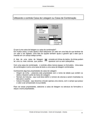 Access Intermediário
Divisão de Serviços Comunidade – Centro de Computação - Unicamp
16
O que é uma caixa de listagem ou caixa de combinação?
Em muitos casos, é mais rápido e fácil selecionar um valor em uma lista do que lembrar de
um valor a ser digitado. Uma lista de opções também ajuda a garantir que o valor que é
inserido em um campo esteja correto.
A lista de uma caixa de listagem consiste em linhas de dados. As linhas podem
ter uma ou mais colunas, que podem aparecer com ou sem cabeçalhos.
Com uma caixa de combinação, o controle utiliza menos espaço no formulário, . Uma caixa
de combinação é como uma caixa de texto e uma caixa de listagem combinadas.
Conhecendo algumas propriedades da caixa de Listagem:
− Origem da Linha - preencha esta propriedade com o nome da tabela que contém os
dados a fazerem parte da Caixa de Listagem.
− Número de Colunas - aqui você deve definir o número de colunas a serem mostradas na
tela para o usuário.
− Coluna Vinculada - aqui devemos vincular apenas uma coluna, com o campo que possui
o valor a ser armazenado na sua tabela.
Para ver essas propriedades, selecione a caixa de listagem na estrutura do formulário e
clique o ícone propriedades.
Utilizando o controle Caixa de Listagem ou Caixa de Combinação
 