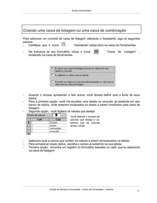 Access Intermediário
Divisão de Serviços Comunidade – Centro de Computação - Unicamp
17
Para adicionar um controle de caixa de listagem utilizando o Assistente, siga os seguintes
passos:
- Certifique que o ícone “Assistente” esteja ativo na caixa de Ferramentas.
- Na Estrutura do seu formulário, clique o ícone “Caixa de Listagem” ,
localizado na caixa de ferramentas.
- Quando o access apresentar a tela acima, você deverá definir qual a fonte de seus
dados.
- Para a primeira opção, você iria escolher uma tabela ou consulta, já existente em seu
banco de dados, onde estariam localizados os dados a serem mostrados pela caixa de
listagem.
- Segunda opção, você digitará os valores que deseja.
- Selecione qual a coluna que contém os valores a serem armazenados na tabela.
- Para armazenar esses dados, escolha o campo já existente na sua tabela.
- Terceira opção, encontra um registro no formulário baseado no valor que eu selecionar
na caixa de listagem.
Criando uma caixa de listagem ou uma caixa de combinação
Você definirá o número de
colunas que deseja e os
valores que as colunas
devam conter
 