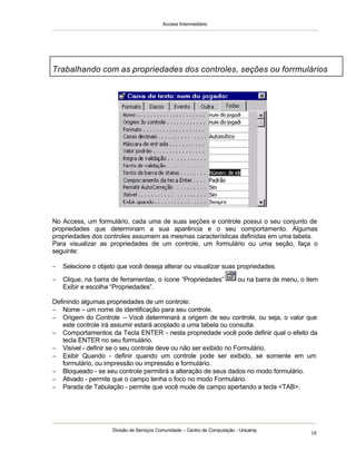Access Intermediário
Divisão de Serviços Comunidade – Centro de Computação - Unicamp
18
No Access, um formulário, cada uma de suas seções e controle possui o seu conjunto de
propriedades que determinam a sua aparência e o seu comportamento. Algumas
propriedades dos controles assumem as mesmas características definidas em uma tabela.
Para visualizar as propriedades de um controle, um formulário ou uma seção, faça o
seguinte:
− Selecione o objeto que você deseja alterar ou visualizar suas propriedades.
− Clique, na barra de ferramentas, o ícone “Propriedades” ou na barra de menu, o item
Exibir e escolha “Propriedades”.
Definindo algumas propriedades de um controle:
− Nome – um nome de identificação para seu controle.
− Origem do Controle – Você determinará a origem de seu controle, ou seja, o valor que
este controle irá assumir estará acoplado a uma tabela ou consulta.
− Comportamentos da Tecla ENTER - nesta propriedade você pode definir qual o efeito da
tecla ENTER no seu formulário.
− Visível - definir se o seu controle deve ou não ser exibido no Formulário.
− Exibir Quando - definir quando um controle pode ser exibido, se somente em um
formulário, ou impressão ou impressão e formulário.
− Bloqueado - se seu controle permitirá a alteração de seus dados no modo formulário.
− Ativado - permite que o campo tenha o foco no modo Formulário.
− Parada de Tabulação - permite que você mude de campo apertando a tecla <TAB>.
Trabalhando com as propriedades dos controles, seções ou forrmulários
 