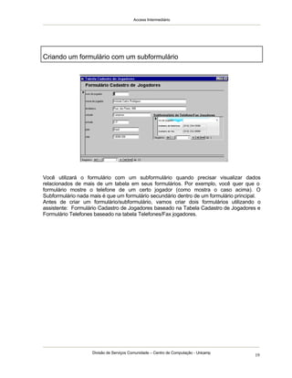Access Intermediário
Divisão de Serviços Comunidade – Centro de Computação - Unicamp
19
Você utilizará o formulário com um subformulário quando precisar visualizar dados
relacionados de mais de um tabela em seus formulários. Por exemplo, você quer que o
formulário mostre o telefone de um certo jogador (como mostra o caso acima). O
Subformulário nada mais é que um formulário secundário dentro de um formulário principal.
Antes de criar um formulário/subformulário, vamos criar dois formulários utilizando o
assistente: Formulário Cadastro de Jogadores baseado na Tabela Cadastro de Jogadores e
Formulário Telefones baseado na tabela Telefones/Fax jogadores.
Criando um formulário com um subformulário
 