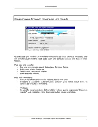 Access Intermediário
Divisão de Serviços Comunidade – Centro de Computação - Unicamp
21
Quando você quer construir um formulário com campos de várias tabelas e não deseja criar
um formulário/subformulário, você pode fazer uma consulta baseada em duas ou mais
tabelas.
Para criar uma consulta:
− Crie uma nova consulta a partir da janela de Banco de Dados.
− Adicione as tabelas desejadas.
− Selecione os campos das tabelas.
− Salve e feche a consulta.
Para criar o formulário:
- Crie um novo formulário baseado na consulta que você criou.
- Selecione o Assistente “AutoFormulário: Colunar”, pois iremos incluir todos os
campos da consulta no formulário.
- Verifique:
- Se você for nas propriedades do Formulário, verifique que na propriedade “Origem do
registro”, será mostrada o nome de uma consulta e não de uma tabela.
Construindo um formulário baseado em uma consulta
 