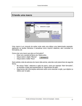 Access Intermediário
Divisão de Serviços Comunidade – Centro de Computação - Unicamp
22
Criando uma macro
Uma macro é um conjunto de ações onde cada uma efetua uma determinada operação,
agilizando as tarefas rotineiras e cansativas como imprimir relatórios, abrir consultas ou
formulários, etc
Como criar uma macro que abra um formulário?
− Estar com a janela de Banco de Dados ativa.
− Clique sobre o objeto “Macros”
− Clique sobre o botão “Novo”
Será exibida a tela da estrutura da macro (tela acima), esta tela você preenchera da seguinte
forma:
− Na coluna “Ação”: selecione a ação da macro, como por exemplo “Abrir formulário”,
ao escolher a ação será apresentado os “Argumentos da ação”.
− Argumentos são informações adicionais sobre como executar a ação, que objetos ou
dados usar na ação.
nome do
formulário
selecione a ação
 