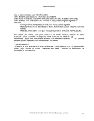 Access Intermediário
Divisão de Serviços Comunidade – Centro de Computação - Unicamp
23
Veja os argumentos da ação “Abrir formulário” :
Nome do Formulário: selecione o formulário a ser aberto.
Exibir: modo de exibição para abrir o formulário (estrutura, folha de dados, formulário).
Nome do Filtro: você pode definir uma consulta ou filtro para restringir os registros do
formulário.
⇒ Condição Onde: condições que você pode impor para os registros.
⇒ Modo de Dados: modo de entrada de dados do formulário (editar, adicionar, somente
leitura).
⇒ Modo da Janela: como você quer visualizar a janela do formulário (normal, oculta).
Para testar uma macro, você pode executá-la no modo estrutura, através do menu
“Executar”, opção “Executar” ou clique no ícone “Executar” na barra de
ferramentas. Depois você pode anexar a macro a um formulário, relatório ou controle
de modo que ela seja executada em resposta a um evento.
O que é um evento?
Um evento é uma ação específica do usuário que ocorre sobre ou com um determinado
objeto, como “cliques de mouse”, “alterações em dados”, “abertura ou fechamento de
formulários” e muitos outros.
 
