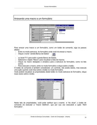 Access Intermediário
Divisão de Serviços Comunidade – Centro de Computação - Unicamp
24
Para anexar uma macro a um formulário, como um botão de comando, siga os passos
abaixo:
- Entre no modo estrutura, do formulário onde você irá anexar a macro.
- Clique o ícone “Janela Banco de Dados”
- ou tecle F11 para exibir a janela Banco de Dados.
- Selecione o objeto “Macro” para visualizar a lista de macros.
- Clique na macro desejada e arraste-a para a estrutura do formulário, como na tela
acima.
- Para executar a macro, entre no modo formulário e clique sobre o botão.
O botão de comando é também considerado um controle, não aceita dados, mas executa
uma ação quando você clica sobre o botão no modo formulário.
Você poderá visualizar as propriedades deste botão no modo estrutura do formulário, clique
duas vezes sobre o botão.
Nesta tela de propriedades, você pode verificar que o evento é “Ao clicar”, o botão de
comando irá executar a “macro telefone”, que por sua vez executará a ação “Abrir
formulário”.
Anexando uma macro a um formulário
 