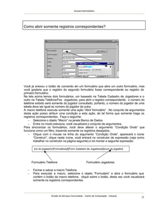 Access Intermediário
Divisão de Serviços Comunidade – Centro de Computação - Unicamp
25
Como abrir somente registros correspondentes?
Você já anexou o botão de comando em um formulário que abre um outro formulário, mas
você gostaria que o registro do segundo formulário fosse correspondente ao registro do
primeiro formulário.
Na tela acima temos dois formulários, um baseado na Tabela Cadastro de Jogadores e o
outro na Tabela Telefone/Fax Jogadores, para abrir o registro correspondente, o número do
telefone exibido será somente do jogador consultado, portanto, o número do jogador de uma
tabela deve ser igual ao número do jogador da outra.
A macro telefone executa somente uma ação “Abrir formulário” . No conjunto de argumentos
desta ação posso atribuir uma condição a esta ação, de tal forma que somente traga os
registros correspondentes. Faça o seguinte:
− Selecione o objeto “Macro” na janela Banco de Dados.
− Entre no modo estrutura, você visualizará o conjunto de argumentos.
Para sincronizar os formulários, você deve alterar o argumento “Condição Onde” que
funciona como um filtro, trazendo somente os registros desejados.
− Clique com o mouse na linha do argumento “Condição Onde”, aparecerá o ícone
“Construir”, clique neste ícone, você entrará no construtor de expressão (veja como
trabalhar no construtor na página seguinte) e irá montar a seguinte expressão:
− Fechar e salvar a macro Telefone.
− Para executar a macro, selecione o objeto “Formulário” e abra o formulário que
contém o botão da macro telefone, clique sobre o botão, desta vez você visualizará
somente os registros correspondentes.
[no do jogador]=[Formulários]![Form Cadastro de Jogadores]![num do jogador]
Formulário Telefone Formulário Jogadores
 