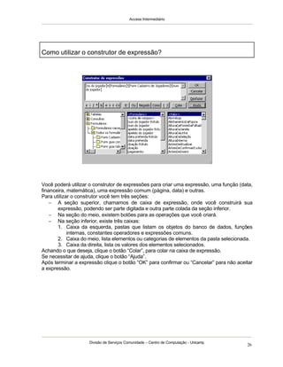 Access Intermediário
Divisão de Serviços Comunidade – Centro de Computação - Unicamp
26
Como utilizar o construtor de expressão?
Você poderá utilizar o construtor de expressões para criar uma expressão, uma função (data,
financeira, matemática), uma expressão comum (página, data) e outras.
Para utilizar o construtor você tem três seções:
− A seção superior, chamamos de caixa de expressão, onde você construirá sua
expressão, podendo ser parte digitada e outra parte colada da seção inferior.
− Na seção do meio, existem botões para as operações que você criará.
− Na seção inferior, existe três caixas:
1. Caixa da esquerda, pastas que listam os objetos do banco de dados, funções
internas, constantes operadores e expressões comuns.
2. Caixa do meio, lista elementos ou categorias de elementos da pasta selecionada.
3. Caixa da direita, lista os valores dos elementos selecionados.
Achando o que deseja, clique o botão “Colar”, para colar na caixa de expressão.
Se necessitar de ajuda, clique o botão “Ajuda”.
Após terminar a expressão clique o botão “OK” para confirmar ou “Cancelar” para não aceitar
a expressão.
 