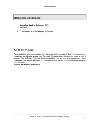 Access Intermediário
Divisão de Serviços Comunidade – Centro de Computação - Unicamp
27
Referência Bibliográfica
• Manual do Usuário do Access 2000
Microsoft
• Colaboradora: Ana Maria Gabos de Campos
Onde obter ajuda
Para ajudá-lo a solucionar dúvidas de informática, utilize o sistema Rau-Tu de perguntas e
respostas, que foi desenvolvido pelo Centro de Computação da Unicamp em conjunto com o
Instituto Vale do Futuro. Tem por objetivo possibilitar que um time de colaboradores possa
responder a perguntas colocadas por qualquer pessoa no site, cobrindo diversas áreas de
conhecimento.
Acesse: www.rau-tu.unicamp.br
 