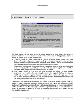 Access Intermediário
Divisão de Serviços Comunidade – Centro de Computação - Unicamp
1
Se você estiver abrindo um banco de dados existente e este banco de dados foi
confeccionado em versões anteriores será exibida uma caixa de diálogo “Converter/Abrir
Banco de Dados”, com as seguintes opções:
• Converter Banco de Dados - Irá converter o banco de dados para a versão 2000, você
deverá salvar com outro nome o arquivo .mdb que será convertido ou se quiser o mesmo
nome o diretório deverá ser diferente, mantendo desta forma a versão existente intacta,
pois uma vez convertido não tem como voltar para a versão anterior.
Observação: Se encontrar problemas com permissões de arquivos para modificar objetos
no seu banco de dados convertido, experimente o método de importação, com a finalidade
de passar a ser proprietário dos objetos do banco de dados.
• Abrir Banco de Dados - Você poderá abrir e utilizar um arquivo .mdb de versões
anteriores, porém, existe algumas limitações como: não é possível alterar a estrutura,
modificar propriedades e permissões de um objeto. Ao escolher esta opção, a primeira
vez irá abrir e compilar seu arquivo, nas próximas exibirá uma mensagem avisando que
não será possível fazer alterações nos objetos.
Observação: Ao abrir um Banco criado no Access 97 para o Access (versão 2000 ou
superior), pode ocorrer as seguintes limitações: ações de macros que lidam com menus
podem ter resultados inesperados devido a alterações na estrutura de menus; instruções em
VBA (Visual Basic para Aplicativos) que utilizam o separador ponto (.) podem falhar em sua
execução, tornando o código dos módulos Access Basic compatível com o VBA do Access
(versão 2000 ou superior).
Convertendo um Banco de Dados
 