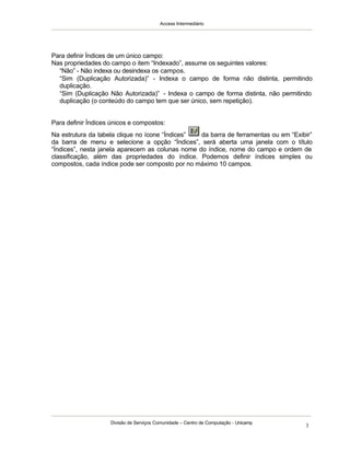 Access Intermediário
Divisão de Serviços Comunidade – Centro de Computação - Unicamp
3
Para definir Índices de um único campo:
Nas propriedades do campo o item “Indexado”, assume os seguintes valores:
⇒ “Não” - Não indexa ou desindexa os campos.
⇒ “Sim (Duplicação Autorizada)” - Indexa o campo de forma não distinta, permitindo
duplicação.
⇒ “Sim (Duplicação Não Autorizada)” - Indexa o campo de forma distinta, não permitindo
duplicação (o conteúdo do campo tem que ser único, sem repetição).
Para definir Índices únicos e compostos:
Na estrutura da tabela clique no ícone “Índices” da barra de ferramentas ou em “Exibir”
da barra de menu e selecione a opção “Índices”, será aberta uma janela com o título
“Índices”, nesta janela aparecem as colunas nome do índice, nome do campo e ordem de
classificação, além das propriedades do índice. Podemos definir índices simples ou
compostos, cada índice pode ser composto por no máximo 10 campos.
 