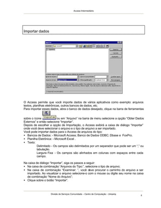 Access Intermediário
Divisão de Serviços Comunidade – Centro de Computação - Unicamp
4
O Access permite que você importe dados de vários aplicativos como exemplo: arquivos
textos, planilhas eletrônicas, outros bancos de dados, etc.
Para importar esses dados, abra o banco de dados desejado, clique na barra de ferramentas
sobre o ícone ou em “Arquivo” na barra de menu selecione a opção “Obter Dados
Externos” e então selecione “Importar”.
Depois de escolher a opção de Importação, o Access exibirá a caixa de diálogo “Importar”
onde você deve selecionar o arquivo e o tipo de arquivo a ser importado.
Você pode importar dados para o Access de arquivos do tipo:
• Bancos de Dados: - Microsoft Access; Banco de Dados ODBC; Dbase e FoxPro.
• Planilha Eletrônica: - Microsoft Excel .
• Texto:
⇒ Delimitado - Os campos são delimitados por um separador que pode ser um “,” ou
tabulação.
⇒ Largura Fixa - Os campos são alinhados em colunas com espaços entre cada
campo.
Na caixa de diálogo “Importar”, siga os passos a seguir:
• Na caixa de combinação “Arquivos do Tipo:”, selecione o tipo de arquivo;
• Na caixa de combinação “Examinar: ”, você deve procurar o caminho do arquivo a ser
importado. Ao visualizar o arquivo selecione-o com o mouse ou digite seu nome na caixa
de combinação “Nome do Arquivo”;
• Clique sobre o botão “Importar”.
Importar dados
 