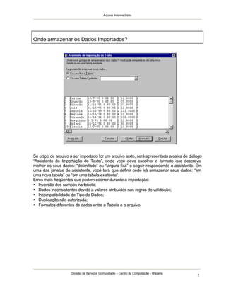 Access Intermediário
Divisão de Serviços Comunidade – Centro de Computação - Unicamp
5
Se o tipo de arquivo a ser importado for um arquivo texto, será apresentada a caixa de diálogo
“Assistente de Importação de Texto”, onde você deve escolher o formato que descreve
melhor os seus dados: “delimitado” ou “largura fixa” e seguir respondendo o assistente. Em
uma das janelas do assistente, você terá que definir onde irá armazenar seus dados: “em
uma nova tabela” ou “em uma tabela existente”.
Erros mais freqüentes que podem ocorrer durante a importação:
• Inversão dos campos na tabela;
• Dados inconsistentes devido a valores atribuídos nas regras de validação;
• Incompatibilidade de Tipo de Dados;
• Duplicação não autorizada;
• Formatos diferentes de dados entre a Tabela e o arquivo.
Onde armazenar os Dados Importados?
 