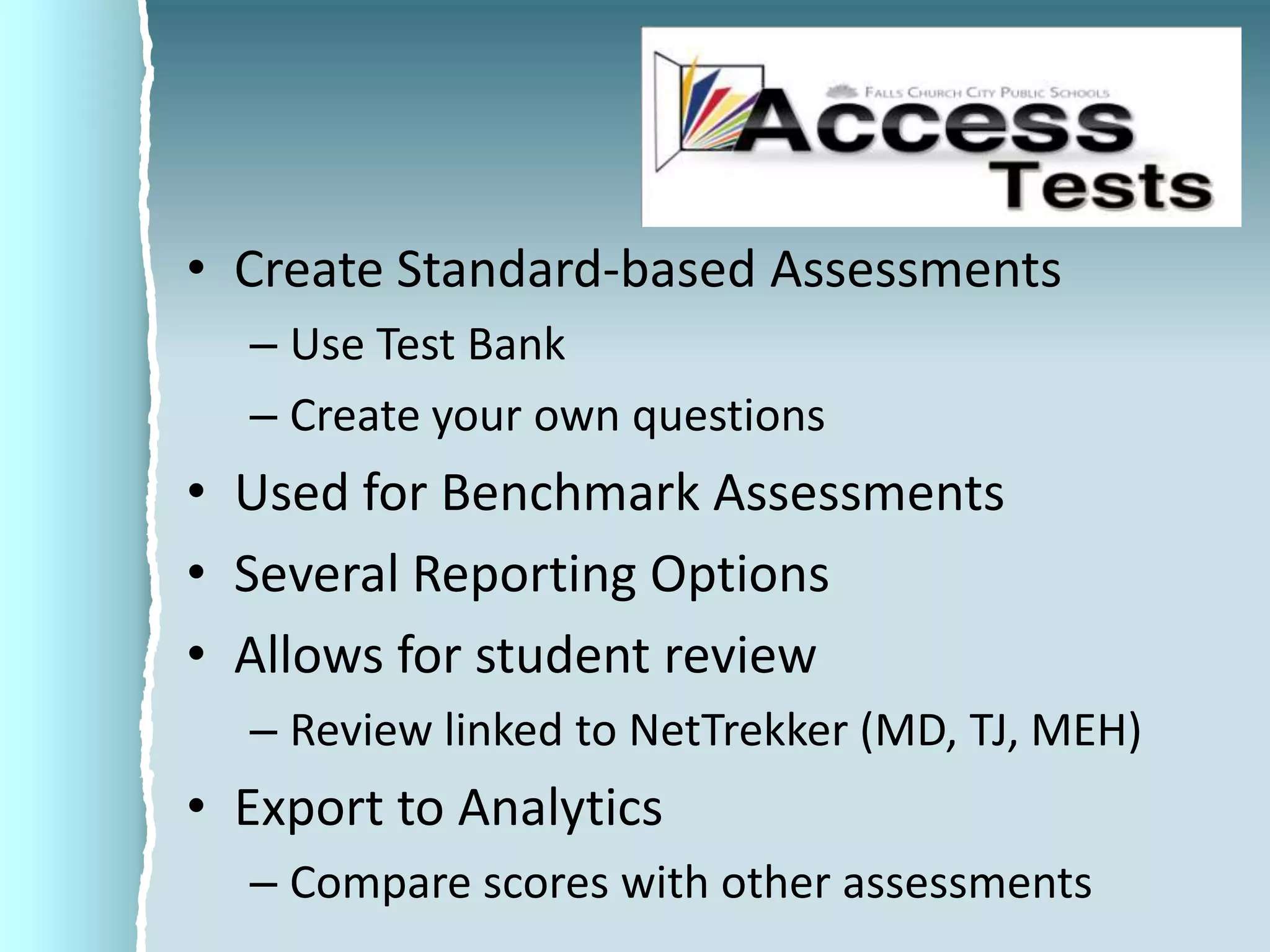 Create Standard-based AssessmentsUse Test BankCreate your own questionsUsed for Benchmark AssessmentsSeveral Reporting OptionsAllows for student reviewReview linked to NetTrekker (MD, TJ, MEH)Export to AnalyticsCompare scores with other assessments