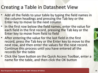 XPCreating a Table in Datasheet View
• Add all the fields to your table by typing the field names in
the column headings and pressing the Tab key or the
Enter key to move to the next column
• In the first row below the field names, enter the value for
each field in the first record, pressing the Tab key or the
Enter key to move from field to field
• After entering the value for the last field in the first
record, press the Tab key or the Enter key to move to the
next row, and then enter the values for the next record.
Continue this process until you have entered all the
records for the table
• Click the Save button on the Quick Access Toolbar, enter a
name for the table, and then click the OK button
New Perspectives on Microsoft Office 2007: Windows XP Edition 10
 