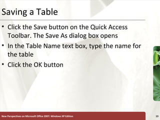 XPSaving a Table
• Click the Save button on the Quick Access
Toolbar. The Save As dialog box opens
• In the Table Name text box, type the name for
the table
• Click the OK button
New Perspectives on Microsoft Office 2007: Windows XP Edition 13
 