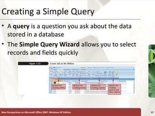 XPCreating a Simple Query
• A query is a question you ask about the data
stored in a database
• The Simple Query Wizard allows you to select
records and fields quickly
New Perspectives on Microsoft Office 2007: Windows XP Edition 17
 