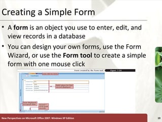 XPCreating a Simple Form
• A form is an object you use to enter, edit, and
view records in a database
• You can design your own forms, use the Form
Wizard, or use the Form tool to create a simple
form with one mouse click
New Perspectives on Microsoft Office 2007: Windows XP Edition 19
 