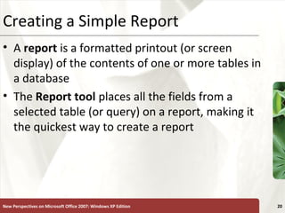 XPCreating a Simple Report
• A report is a formatted printout (or screen
display) of the contents of one or more tables in
a database
• The Report tool places all the fields from a
selected table (or query) on a report, making it
the quickest way to create a report
New Perspectives on Microsoft Office 2007: Windows XP Edition 20
 