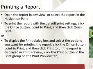 XPPrinting a Report
• Open the report in any view, or select the report in the
Navigation Pane
• To print the report with the default print settings, click
the Office Button, point to Print, and then click Quick
Print
or
• To display the Print dialog box and select the options
you want for printing the report, click the Office Button,
point to Print, and then click Print (or, if the report is
displayed in Print Preview, click the Print button in the
Print group on the Print Preview tab)
24
 
