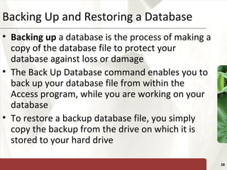 XPBacking Up and Restoring a Database
• Backing up a database is the process of making a
copy of the database file to protect your
database against loss or damage
• The Back Up Database command enables you to
back up your database file from within the
Access program, while you are working on your
database
• To restore a backup database file, you simply
copy the backup from the drive on which it is
stored to your hard drive
28
 