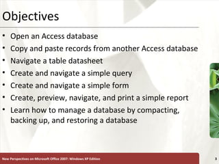 XPObjectives
• Open an Access database
• Copy and paste records from another Access database
• Navigate a table datasheet
• Create and navigate a simple query
• Create and navigate a simple form
• Create, preview, navigate, and print a simple report
• Learn how to manage a database by compacting,
backing up, and restoring a database
New Perspectives on Microsoft Office 2007: Windows XP Edition 3
 