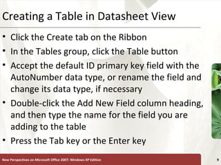 XPCreating a Table in Datasheet View
• Click the Create tab on the Ribbon
• In the Tables group, click the Table button
• Accept the default ID primary key field with the
AutoNumber data type, or rename the field and
change its data type, if necessary
• Double-click the Add New Field column heading,
and then type the name for the field you are
adding to the table
• Press the Tab key or the Enter key
New Perspectives on Microsoft Office 2007: Windows XP Edition 9
 
