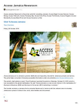Access Jamaica Newsroom
accessjamaica.com /blog
Access Jamaica Newsroom is the primer portal for everything Jamaica. Access Negril, Access Hanover, Access
Mobay, Access Falmouth, Access Runaway Bay, Access Ocho Rios, Access Port Antonio, Access Kingston, Access
Mandeville, Access Black River and Access Savanna La Mar.
Click To Access Jamaica
Theo Chambers
Friday, 28 October 2016
AccessJamaica.com is Jamaica’s premier distribution and repository channel for Jamaican products and service.
The portal helps consumers find easily accessible information under one umbrella (www.AccessJamaica.com).
The portal’s chief solutions coach, Theo Chambers, launched the portal on Saturday, October 22, 2016, which is
now accessible to the global marketplace. He said “AccessJamaica is a new source channel in the marketplace for
Business to Business (B2B) and Business to Consumer (B2C) networking in Jamaica.”
The founder envisions a Jamaica that is computer literate and in harmony with the national vision to develop
Jamaica as a place of choice to live, work, raise families and do business.
...
0
1/5
 