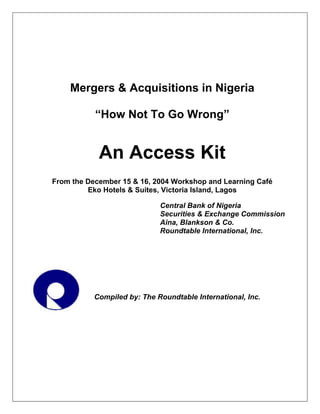 Mergers & Acquisitions in Nigeria
“How Not To Go Wrong”
An Access Kit
From the December 15 & 16, 2004 Workshop and Learning Café
Eko Hotels & Suites, Victoria Island, Lagos
Central Bank of Nigeria
Securities & Exchange Commission
Aina, Blankson & Co.
Roundtable International, Inc.
Compiled by: The Roundtable International, Inc.
 