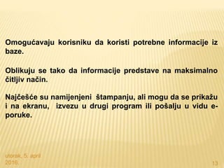 utorak, 5. april
2016. 13
Omogućavaju korisniku da koristi potrebne informacije iz
baze.
Oblikuju se tako da informacije predstave na maksimalno
čitljiv način.
Najčešće su namijenjeni štampanju, ali mogu da se prikažu
i na ekranu, izvezu u drugi program ili pošalju u vidu e-
poruke.
 