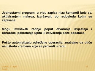utorak, 5. april
2016.
15
Jednostavni programi u vidu zapisa niza komandi koje se,
aktiviranjem makroa, izvršavaju po redosledu kojim su
zapisane.
Mogu izvršavati radnje poput otvaranja izvještaja i
obrazaca, pokretanja upita ili zatvaranja baze podataka.
Pošto automatizuju određene operacije, značajno da utiču
na uštedu vremena koje se provodi u radu.
 