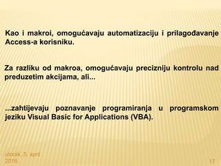 utorak, 5. april
2016. 17
Kao i makroi, omogućavaju automatizaciju i prilagođavanje
Access-a korisniku.
Za razliku od makroa, omogućavaju precizniju kontrolu nad
preduzetim akcijama, ali...
...zahtijevaju poznavanje programiranja u programskom
jeziku Visual Basic for Applications (VBA).
 