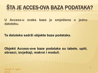 ŠTA JE ACCES-OVA BAZA PODATAKA?
U Access-u svaka baza je smještena u jednu
datoteku.
utorak, 5. april
2016.
3
Ta datoteka sadrži objekte baze podataka.
Objekti Access-ove baze podataka su tabele, upiti,
obrasci, izvještaji, makroi i moduli.
 