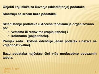 utorak, 5. april
2016. 5
Objekti koji služe za čuvanje (skladištenje) podataka.
Smatraju se srcem baze podataka.
Skladištenje podataka u Access tabelama je organizovano
po:
• vrstama ili redovima (zapisi tabele) i
• kolonama (polja tabele).
Presjek reda i kolone određuje jedan podatak i naziva se
vrijednost (value).
Bazu podataka najčešće čini više međusobno povezanih
tabela.
 