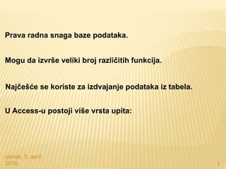utorak, 5. april
2016. 7
Prava radna snaga baze podataka.
Mogu da izvrše veliki broj različitih funkcija.
Najčešće se koriste za izdvajanje podataka iz tabela.
U Access-u postoji više vrsta upita:
 